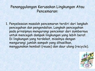 Penanggulangan Kerusakan Lingkungan Atau
Pencemaran:
1. Penyelesaian masalah pencemaran terdiri dari langkah
pencegahan dan pengendalian. Langkah pencegahan
pada prinsipnya mengurangi pencemar dari sumbernya
untuk mencegah dampak lingkungan yang lebih berat.
Di lingkungan yang terdekat, misalnya dengan
mengurangi jumlah sampah yang dihasilkan,
menggunakan kembali (reuse) dan daur ulang (recycle).
 