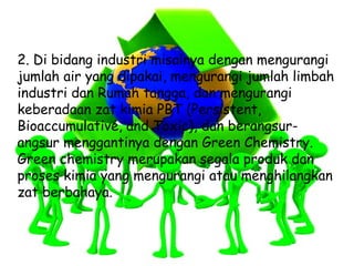 2. Di bidang industri misalnya dengan mengurangi
jumlah air yang dipakai, mengurangi jumlah limbah
industri dan Rumah tangga, dan mengurangi
keberadaan zat kimia PBT (Persistent,
Bioaccumulative, and Toxic), dan berangsur-
angsur menggantinya dengan Green Chemistry.
Green chemistry merupakan segala produk dan
proses kimia yang mengurangi atau menghilangkan
zat berbahaya.
 