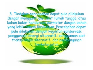 3. Tindakan pencegahan dapat pula dilakukan
dengan mengganti alat-alat rumah tangga, atau
bahan bakar kendaraan bermotor dengan bahan
yang lebih ramah lingkungan. Pencegahan dapat
pula dilakukan dengan kegiatan konservasi,
penggunaan energi alternatif, penggunaan alat
transportasi alternatif, dan pembangunan
berkelanjutan

 
