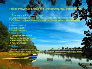 Faktor Penyebab Kerusakan Lingkungan Atau Pencemaran:
* Air
1. Erosi dan curah hujan yang tinggi.
2. Sampah buangan manusia dari rumah-rumah atau pemukiman penduduk.
3. Zat kimia dari lokasi rumah penduduk, pertanian, industri, dan sebagainya
* Tanah
1. limbah domestik
2. limbah industri
3. limbah pertanian
* Udara
1. Kecepatan kendaraan
2. Usia kendaraan yang lama
3. Kondisi lalu lintas
4. Kondisi atmosfir
* Suara
Adanya adanya suara bising yang disebabkan oleh suara mesin pabrik, mesin
penggilingan padi, mesin las, pesawat, kendaraan bermotor yang berlalu-lalang,
dan suara kereta api
•
 
