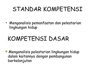 STANDAR KOMPETENSI
• Menganalisis pemanfaatan dan pelestarian
lingkungan hidup
KOMPETENSI DASAR
Menganalisis pelestarian lingkungan hidup
dalam kaitannya dengan pembangunan
berkelanjutan
 
