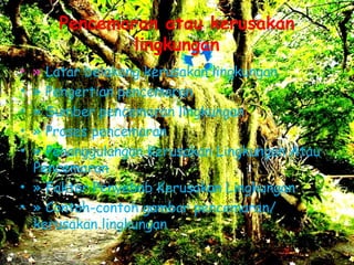 Pencemaran atau kerusakan
lingkungan
• » Latar belakang kerusakan lingkungan
• » Pengertian pencemaran
• » Sumber pencemaran lingkungan
• » Proses pencemaran
• » Penanggulangan Kerusakan Lingkungan Atau
Pencemaran
• » Faktor Penyebab Kerusakan Lingkungan
• » Contoh-contoh gambar pencemaran/
kerusakan lingkungan 
 