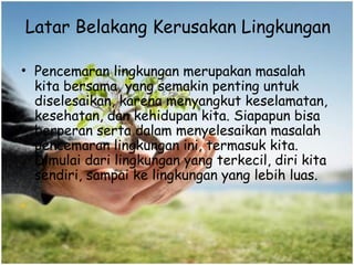 Latar Belakang Kerusakan Lingkungan
• Pencemaran lingkungan merupakan masalah
kita bersama, yang semakin penting untuk
diselesaikan, karena menyangkut keselamatan,
kesehatan, dan kehidupan kita. Siapapun bisa
berperan serta dalam menyelesaikan masalah
pencemaran lingkungan ini, termasuk kita.
Dimulai dari lingkungan yang terkecil, diri kita
sendiri, sampai ke lingkungan yang lebih luas.
•
 