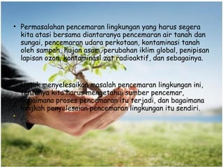• Permasalahan pencemaran lingkungan yang harus segera
kita atasi bersama diantaranya pencemaran air tanah dan
sungai, pencemaran udara perkotaan, kontaminasi tanah
oleh sampah, hujan asam, perubahan iklim global, penipisan
lapisan ozon, kontaminasi zat radioaktif, dan sebagainya.
Untuk menyelesaikan masalah pencemaran lingkungan ini,
tentunya kita harus mengetahui sumber pencemar,
bagaimana proses pencemaran itu terjadi, dan bagaimana
langkah penyelesaian pencemaran lingkungan itu sendiri.
•
 
