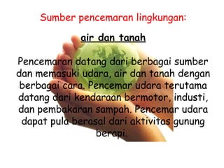 Sumber pencemaran lingkungan:
air dan tanah
Pencemaran datang dari berbagai sumber
dan memasuki udara, air dan tanah dengan
berbagai cara. Pencemar udara terutama
datang dari kendaraan bermotor, industi,
dan pembakaran sampah. Pencemar udara
dapat pula berasal dari aktivitas gunung
berapi.
 