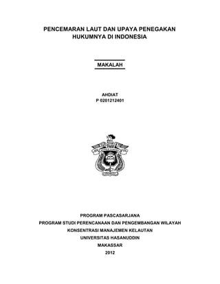 PENCEMARAN LAUT DAN UPAYA PENEGAKAN
        HUKUMNYA DI INDONESIA



                    MAKALAH




                       AHDIAT
                    P 0201212401




              PROGRAM PASCASARJANA
PROGRAM STUDI PERENCANAAN DAN PENGEMBANGAN WILAYAH
         KONSENTRASI MANAJEMEN KELAUTAN
              UNIVERSITAS HASANUDDIN
                    MAKASSAR
                       2012
 