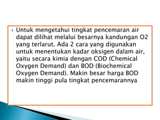  Untuk mengetahui tingkat pencemaran air
dapat dilihat melalui besarnya kandungan O2
yang terlarut. Ada 2 cara yang digunakan
untuk menentukan kadar oksigen dalam air,
yaitu secara kimia dengan COD (Chemical
Oxygen Demand) dan BOD (Biochemical
Oxygen Demand). Makin besar harga BOD
makin tinggi pula tingkat pencemarannya
 