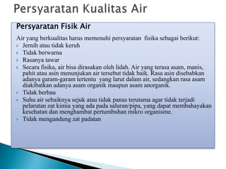 Persyaratan Fisik Air
Air yang berkualitas harus memenuhi persyaratan fisika sebagai berikut:
 Jernih atau tidak keruh
 Tidak berwarna
 Rasanya tawar
 Secara fisika, air bisa dirasakan oleh lidah. Air yang terasa asam, manis,
pahit atau asin menunjukan air tersebut tidak baik. Rasa asin disebabkan
adanya garam-garam tertentu yang larut dalam air, sedangkan rasa asam
diakibatkan adanya asam organik maupun asam anorganik.
 Tidak berbau
 Suhu air sebaiknya sejuk atau tidak panas terutama agar tidak terjadi
pelarutan zat kimia yang ada pada saluran/pipa, yang dapat membahayakan
kesehatan dan menghambat pertumbuhan mikro organisme.
 Tidak mengandung zat padatan
 