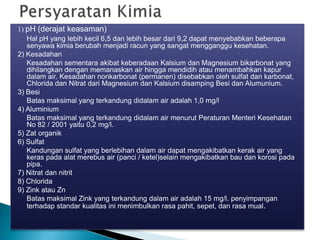1) pH (derajat keasaman)
Hal pH yang lebih kecil 6,5 dan lebih besar dari 9,2 dapat menyebabkan beberapa
senyawa kimia berubah menjadi racun yang sangat mengganggu kesehatan.
2) Kesadahan
Kesadahan sementara akibat keberadaan Kalsium dan Magnesium bikarbonat yang
dihilangkan dengan memanaskan air hingga mendidih atau menambahkan kapur
dalam air. Kesadahan nonkarbonat (permanen) disebabkan oleh sulfat dan karbonat,
Chlorida dan Nitrat dari Magnesium dan Kalsium disamping Besi dan Alumunium.
3) Besi
Batas maksimal yang terkandung didalam air adalah 1,0 mg/l
4) Aluminium
Batas maksimal yang terkandung didalam air menurut Peraturan Menteri Kesehatan
No 82 / 2001 yaitu 0,2 mg/l.
5) Zat organik
6) Sulfat
Kandungan sulfat yang berlebihan dalam air dapat mengakibatkan kerak air yang
keras pada alat merebus air (panci / ketel)selain mengakibatkan bau dan korosi pada
pipa.
7) Nitrat dan nitrit
8) Chlorida
9) Zink atau Zn
Batas maksimal Zink yang terkandung dalam air adalah 15 mg/l. penyimpangan
terhadap standar kualitas ini menimbulkan rasa pahit, sepet, dan rasa mual.
 