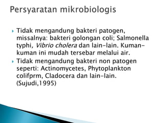  Tidak mengandung bakteri patogen,
missalnya: bakteri golongan coli; Salmonella
typhi, Vibrio cholera dan lain-lain. Kuman-
kuman ini mudah tersebar melalui air.
 Tidak mengandung bakteri non patogen
seperti: Actinomycetes, Phytoplankton
colifprm, Cladocera dan lain-lain.
(Sujudi,1995)
 