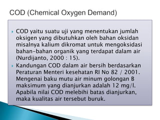  COD yaitu suatu uji yang menentukan jumlah
oksigen yang dibutuhkan oleh bahan oksidan
misalnya kalium dikromat untuk mengoksidasi
bahan-bahan organik yang terdapat dalam air
(Nurdijanto, 2000 : 15).
 Kandungan COD dalam air bersih berdasarkan
Peraturan Menteri kesehatan RI No 82 / 2001.
Mengenai baku mutu air minum golongan B
maksimum yang dianjurkan adalah 12 mg/l.
Apabila nilai COD melebihi batas dianjurkan,
maka kualitas air tersebut buruk.
 