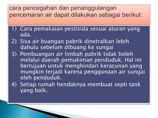 1) Cara pemakaian pestisida sesuai aturan yang
ada.
2) Sisa air buangan pabrik dinetralkan lebih
dahulu sebelum dibuang ke sungai
3) Pembuangan air limbah pabrik tidak boleh
melalui daerah pemukiman penduduk. Hal ini
bertujuan untuk menghindari keracunan yang
mungkin terjadi karena penggunaan air sungai
oleh penduduk.
4) Setiap rumah hendaknya membuat septi tank
yang baik.
 
