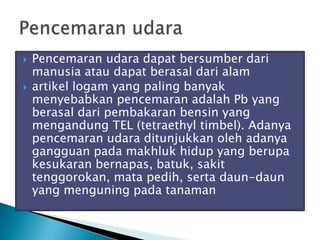  Pencemaran udara dapat bersumber dari
manusia atau dapat berasal dari alam
 artikel logam yang paling banyak
menyebabkan pencemaran adalah Pb yang
berasal dari pembakaran bensin yang
mengandung TEL (tetraethyl timbel). Adanya
pencemaran udara ditunjukkan oleh adanya
gangguan pada makhluk hidup yang berupa
kesukaran bernapas, batuk, sakit
tenggorokan, mata pedih, serta daun-daun
yang menguning pada tanaman
 