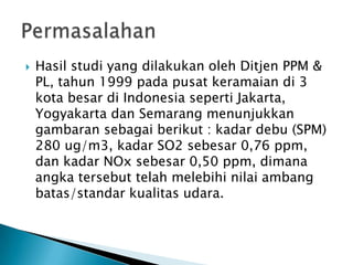  Hasil studi yang dilakukan oleh Ditjen PPM &
PL, tahun 1999 pada pusat keramaian di 3
kota besar di Indonesia seperti Jakarta,
Yogyakarta dan Semarang menunjukkan
gambaran sebagai berikut : kadar debu (SPM)
280 ug/m3, kadar SO2 sebesar 0,76 ppm,
dan kadar NOx sebesar 0,50 ppm, dimana
angka tersebut telah melebihi nilai ambang
batas/standar kualitas udara.
 