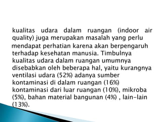 kualitas udara dalam ruangan (indoor air
quality) juga merupakan masalah yang perlu
mendapat perhatian karena akan berpengaruh
terhadap kesehatan manusia. Timbulnya
kualitas udara dalam ruangan umumnya
disebabkan oleh beberapa hal, yaitu kurangnya
ventilasi udara (52%) adanya sumber
kontaminasi di dalam ruangan (16%)
kontaminasi dari luar ruangan (10%), mikroba
(5%), bahan material bangunan (4%) , lain-lain
(13%).
 