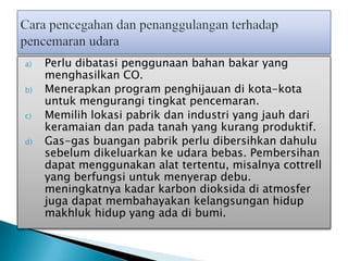 a) Perlu dibatasi penggunaan bahan bakar yang
menghasilkan CO.
b) Menerapkan program penghijauan di kota-kota
untuk mengurangi tingkat pencemaran.
c) Memilih lokasi pabrik dan industri yang jauh dari
keramaian dan pada tanah yang kurang produktif.
d) Gas-gas buangan pabrik perlu dibersihkan dahulu
sebelum dikeluarkan ke udara bebas. Pembersihan
dapat menggunakan alat tertentu, misalnya cottrell
yang berfungsi untuk menyerap debu.
meningkatnya kadar karbon dioksida di atmosfer
juga dapat membahayakan kelangsungan hidup
makhluk hidup yang ada di bumi.
 