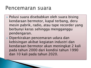  Polusi suara disebabkan oleh suara bising
kendaraan bermotor, kapal terbang, deru
mesin pabrik, radio, atau tape recorder yang
berbunyi keras sehingga mengganggu
pendengaran.
 Diperkirakan pencemaran udara dan
kebisingan akibat kegiatan industri dan
kendaraan bermotor akan meningkat 2 kali
pada tahun 2000 dari kondisi tahun 1990
dan 10 kali pada tahun 2020.
 