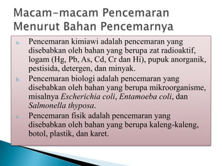 a. Pencemaran kimiawi adalah pencemaran yang
disebabkan oleh bahan yang berupa zat radioaktif,
logam (Hg, Pb, As, Cd, Cr dan Hi), pupuk anorganik,
pestisida, detergen, dan minyak.
b. Pencemaran biologi adalah pencemaran yang
disebabkan oleh bahan yang berupa mikroorganisme,
misalnya Escherichia coli, Entamoeba coli, dan
Salmonella thyposa.
c. Pencemaran fisik adalah pencemaran yang
disebabkan oleh bahan yang berupa kaleng-kaleng,
botol, plastik, dan karet.
 