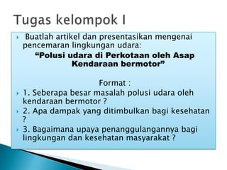  Buatlah artikel dan presentasikan mengenai
pencemaran lingkungan udara:
“Polusi udara di Perkotaan oleh Asap
Kendaraan bermotor”
Format :
 1. Seberapa besar masalah polusi udara oleh
kendaraan bermotor ?
 2. Apa dampak yang ditimbulkan bagi kesehatan
?
 3. Bagaimana upaya penanggulangannya bagi
lingkungan dan kesehatan masyarakat ?
 