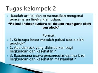  Buatlah artikel dan presentasikan mengenai
pencemaran lingkungan udara:
“Polusi indoor (udara di dalam ruangan) oleh
perokok”
Format :
 1. Seberapa besar masalah polusi udara oleh
perokok?
 2. Apa dampak yang ditimbulkan bagi
lingkungan dan kesehatan ?
 3. Bagaimana upaya penanggulangannya bagi
lingkungan dan kesehatan masyarakat ?
 