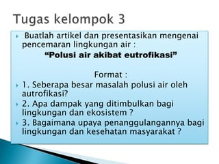  Buatlah artikel dan presentasikan mengenai
pencemaran lingkungan air :
“Polusi air akibat eutrofikasi”
Format :
 1. Seberapa besar masalah polusi air oleh
autrofikasi?
 2. Apa dampak yang ditimbulkan bagi
lingkungan dan ekosistem ?
 3. Bagaimana upaya penanggulangannya bagi
lingkungan dan kesehatan masyarakat ?
 