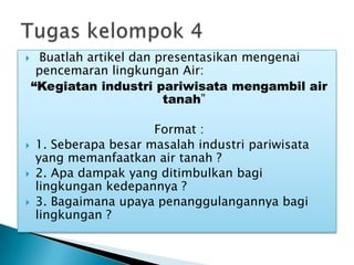  Buatlah artikel dan presentasikan mengenai
pencemaran lingkungan Air:
“Kegiatan industri pariwisata mengambil air
tanah”
Format :
 1. Seberapa besar masalah industri pariwisata
yang memanfaatkan air tanah ?
 2. Apa dampak yang ditimbulkan bagi
lingkungan kedepannya ?
 3. Bagaimana upaya penanggulangannya bagi
lingkungan ?
 