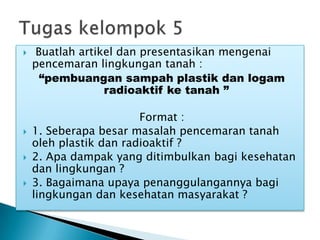  Buatlah artikel dan presentasikan mengenai
pencemaran lingkungan tanah :
“pembuangan sampah plastik dan logam
radioaktif ke tanah ”
Format :
 1. Seberapa besar masalah pencemaran tanah
oleh plastik dan radioaktif ?
 2. Apa dampak yang ditimbulkan bagi kesehatan
dan lingkungan ?
 3. Bagaimana upaya penanggulangannya bagi
lingkungan dan kesehatan masyarakat ?
 