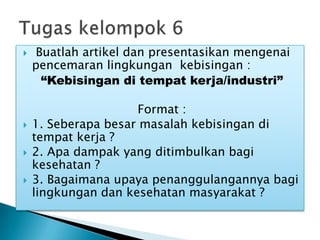  Buatlah artikel dan presentasikan mengenai
pencemaran lingkungan kebisingan :
“Kebisingan di tempat kerja/industri”
Format :
 1. Seberapa besar masalah kebisingan di
tempat kerja ?
 2. Apa dampak yang ditimbulkan bagi
kesehatan ?
 3. Bagaimana upaya penanggulangannya bagi
lingkungan dan kesehatan masyarakat ?
 
