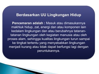 Berdasarkan UU Lingkungan Hidup
Pencemaran adalah : Masuk atau dimasukannya
makhluk hidup, zat, energi dan atau komponen lain
kedalam lingkungan dan atau berubahnya tatanan-
tatanan lingkungan oleh kegiatan manusia atau oleh
proses alam, sehingga kualitas lingkungan turun sampai
ke tingkat tertentu yang menyebabkan lingkungan
menjadi kurang atau tidak dapat berfungsi lagi dengan
peruntukannya.
 