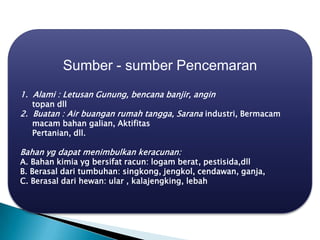 Sumber - sumber Pencemaran
1. Alami : Letusan Gunung, bencana banjir, angin
topan dll
2. Buatan : Air buangan rumah tangga, Sarana industri, Bermacam
macam bahan galian, Aktifitas
Pertanian, dll.
Bahan yg dapat menimbulkan keracunan:
A. Bahan kimia yg bersifat racun: logam berat, pestisida,dll
B. Berasal dari tumbuhan: singkong, jengkol, cendawan, ganja,
C. Berasal dari hewan: ular , kalajengking, lebah
 