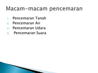 1. Pencemaran Tanah
2. Pencemaran Air
3. Pencemaran Udara
4. Pencemaran Suara
 