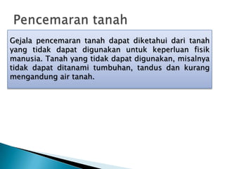 Gejala pencemaran tanah dapat diketahui dari tanah
yang tidak dapat digunakan untuk keperluan fisik
manusia. Tanah yang tidak dapat digunakan, misalnya
tidak dapat ditanami tumbuhan, tandus dan kurang
mengandung air tanah.
 