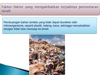 Faktor-faktor yang mengakibatkan terjadinya pencemaran
tanah
Pembuangan bahan sintetis yang tidak dapat diuraikan oleh
mikroorganisme, seperti plastik, kaleng, kaca, sehingga menyebabkan
oksigen tidak bisa meresap ke tanah
 
