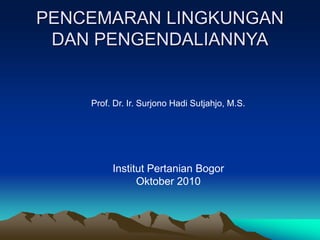 PENCEMARAN LINGKUNGAN
DAN PENGENDALIANNYA
Prof. Dr. Ir. Surjono Hadi Sutjahjo, M.S.
Institut Pertanian Bogor
Oktober 2010
 