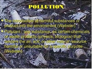 PPOOLLLLUUTTIIOONN 
TThhee iinnttrroodduuccttiioonn ooff hhaarrmmffuull ssuubbssttaanncceess oorr 
pprroodduucctt iinnttoo tthhee eennvviirroonnmmeenntt ((WWeebbsstteerr)) 
PPoolllluuttaanntt :: aannyy ssuubbssttaannccee,, aass cceerrttaaiinn cchheemmiiccaallss 
oorr wwaassttee pprroodduuccttss ((pphhyyssiiccss,, bbiioollooggiiccss)) tthhaatt 
rreennddeerrss tthhee aaiirr,, ssooiill,, oorr ootthheerr nnaattuurraall rreessoouurrccee 
hhaarrmmffuull oorr uunnssuuiittaabbllee ffoorr aa ssppeecciiffiicc ppuurrppoossee 
((WWeebbsstteerr)) 
 
