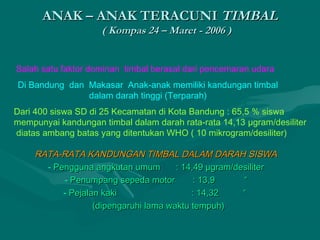 AANNAAKK –– AANNAAKK TTEERRAACCUUNNII TTIIMMBBAALL 
(( KKoommppaass 2244 –– MMaarreett -- 22000066 )) 
Salah satu faktor dominan timbal berasal dari pencemaran udara 
Di Bandung dan Makasar Anak-anak memiliki kandungan timbal 
dalam darah tinggi (Terparah) 
Dari 400 siswa SD di 25 Kecamatan di Kota Bandung : 65,5 % siswa 
mempunyai kandungan timbal dalam darah rata-rata 14,13 μgram/desiliter 
diatas ambang batas yang ditentukan WHO ( 10 mikrogram/desiliter) 
RRAATTAA--RRAATTAA KKAANNDDUUNNGGAANN TTIIMMBBAALL DDAALLAAMM DDAARRAAHH SSIISSWWAA 
- PPeenngggguunnaa aannggkkuuttaann uummuumm :: 1144,,4499 μμggrraamm//ddeessiilliitteerr 
- PPeennuummppaanngg sseeppeeddaa mmoottoorr :: 1133,,99 ““ 
- PPeejjaallaann kkaakkii :: 1144,,3322 ““ 
((ddiippeennggaarruuhhii llaammaa wwaakkttuu tteemmppuuhh)) 
 