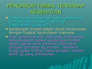PENGARUH TTIIMMBBAALL TTEERRHHAADDAAPP 
KKEESSEEHHAATTAANN 
 TTiimmbbaall yyaanngg mmeenncceemmaarrii ttuubbuuhh aannaakk--aannaakk 
bbeerrhhuubbuunnggaann ddeennggaann ““ppooiinntt IIQQ”” 
((iinntteelllliiggeennccee qquuoottiieenntt)) 
 KKaanndduunnggaann ttiimmbbaall ddaallaamm ddaarraahh bbeerrkkoorreellaassii 
ddeennggaann ttiinnggkkaatt kkeecceerrddaassaann mmaannuussiiaa.. 
 HHaassiill ppeenneelliittiiaann ddaarrii 440000 aannaakk ddii BBaanndduunngg 
mmeennuunnjjuukkkkaann bbaahhwwaa kkaanndduunnggaann ttiimmbbaall 
ddaallaamm ddaarraahh aannaakk mmeemmiilliikkii hhuubbuunnggaann 
tteerrbbaalliikk tteerrhhaaddaapp IIQQ aarrttiinnyyaa :: sseemmaakkiinn 
ttiinnggggii kkaaddaarr ttiimmbbaall mmaakkaa sseemmaakkiinn rreennddaahh 
ppooiinntt IIQQ yyaanngg ddiimmiilliikkiinnyyaa.. 
 