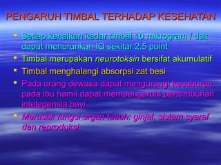 PENGARUH TTIIMMBBAALL TTEERRHHAADDAAPP KKEESSEEHHAATTAANN 
 SSeettiiaapp kkeennaaiikkaann kkaaddaarr ttiimmbbaall 1100 mmiikkrrooggrraamm // ddsslltt 
ddaappaatt mmeennuurruunnkkaann IIQQ sseekkiittaarr 22,,55 ppooiinntt 
 TTiimmbbaall mmeerruuppaakkaann nneeuurroottookkssiinn bbeerrssiiffaatt aakkuummuullaattiiff 
 TTiimmbbaall mmeenngghhaallaannggii aabbssoorrppssii zzaatt bbeessii 
 PPaaddaa oorraanngg ddeewwaassaa ddaappaatt mmeenngguurraannggii kkeessuubbuurraann,, 
ppaaddaa iibbuu hhaammiill ddaappaatt mmeemmppeennggaarruuhhii ppeerrttuummbbuuhhaann 
iinntteelleeggeennssiiaa bbaayyii 
 MMeerruussaakk ffuunnggssii oorrggaann ttuubbuuhh:: ggiinnjjaall,, ssiisstteemm ssyyaarraaff 
ddaann rreepprroodduukkssii.. 
 