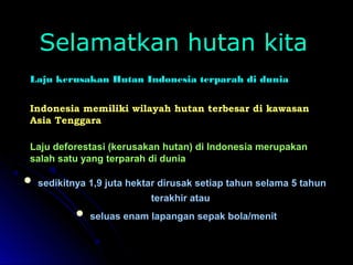 SSeellaammaattkkaann hhuuttaann kkiittaa 
Laju kerusakan Hutan Indonesia terparah di dunia 
Indonesia memiliki wilayah hutan terbesar di kawasan 
Asia Tenggara 
Laju deforestasi (kerusakan hutan) di Indonesia merupakan 
salah satu yang terparah di dunia 
 sseeddiikkiittnnyyaa 11,,99 jjuuttaa hheekkttaarr ddiirruussaakk sseettiiaapp ttaahhuunn sseellaammaa 5 ttaahhuunn 
tteerraakkhhiirr aattaauu 
 sseelluuaass eennaamm llaappaannggaann sseeppaakk bboollaa//mmeenniitt 
 