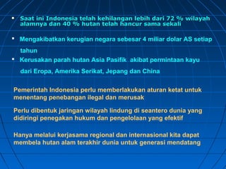  Saat ini Indonesia telah kehilangan lleebbiihh ddaarrii 7722 %% wwiillaayyaahh 
aallaammnnyyaa ddaann 4400 %% hhuuttaann tteellaahh hhaannccuurr ssaammaa sseekkaallii 
 Mengakibatkan kerugian negara sebesar 4 miliar dolar AS setiap 
tahun 
 Kerusakan parah hutan Asia Pasifik akibat permintaan kayu 
dari Eropa, Amerika Serikat, Jepang dan China 
Pemerintah Indonesia perlu memberlakukan aturan ketat untuk 
menentang penebangan ilegal dan merusak 
Perlu dibentuk jaringan wilayah lindung di seantero dunia yang 
didiringi penegakan hukum dan pengelolaan yang efektif 
Hanya melalui kerjasama regional dan internasional kita dapat 
membela hutan alam terakhir dunia untuk generasi mendatang 
