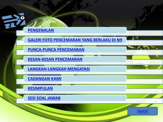 PENGENALAN 
GALERI FOTO PENCEMARAN YANG BERLAKU DI N9 
PUNCA-PUNCA PENCEMARAN 
KESAN-KESAN PENCEMARAN 
LANGKAH-LANGKAH MENGATASI 
CADANGAN KAMI 
KESIMPULAN 
SESI SOAL JAWAB 
TAMAT 
 