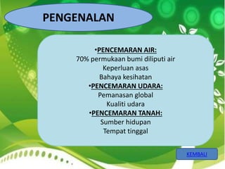 KEMBALI 
PENGENALAN 
•PENCEMARAN AIR: 
70% permukaan bumi diliputi air 
Keperluan asas 
Bahaya kesihatan 
•PENCEMARAN UDARA: 
Pemanasan global 
Kualiti udara 
•PENCEMARAN TANAH: 
Sumber hidupan 
Tempat tinggal 
 