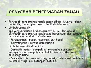 • Penyebab pencemaran tanah dapat dibagi 3, yaitu limbah 
domestik, limbah pertanian, dan limbah industri 
• Limbah domestik 
apa yang dimaksud limbah domestic? Tak lain adalah 
penyebab pencemaran tanah yang bersumber dari wilayah 
permukiman penduduk. Contohnya : 
- Perdagangan : pasar, restoran, dan hotel 
- Kelembagaan : Kantor dan sekolah 
Limbah domestik dibagi 2 : 
- Domestic padat : sampah ini, merupakan sampah 
anorganik atau sampah yang tidak bisa diuraikan oleh 
mikroorganisme 
- Domestic cair : sampah yang dapat dikelompokkan dalam 
kelompok tinja, oli, detergen, cat, dll. 
 