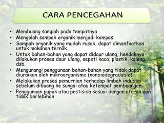• Membuang sampah pada tempatnya 
• Mengolah sampah organik menjadi kompos 
• Sampah organik yang mudah rusak, dapat dimanfaatkan 
untuk makanan ternak 
• Untuk bahan-bahan yang dapat didaur ulang, hendaknya 
dilakukan proses daur ulang, sepeti kaca, plastik, kaleng, 
dsb. 
• Mengurangi penggunaan bahan-bahan yang tidak dapat 
diuraikan oleh mikroorganisme (nonbiodegradable) 
• Melakukan proses pemurnian terhadap limbah industri 
sebelum dibuang ke sungai atau ketempat pembuangan 
• Penggunaan pupuk atau pestisida sesuai dengan aturan dan 
tidak berlebihan 
 