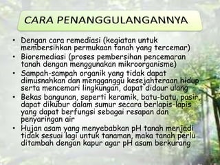 • Dengan cara remediasi (kegiatan untuk 
membersihkan permukaan tanah yang tercemar) 
• Bioremediasi (proses pembersihan pencemaran 
tanah dengan menggunakan mikroorganisme) 
• Sampah-sampah organik yang tidak dapat 
dimusnahkan dan mengganggu kesejahteraan hidup 
serta mencemari lingkungan, dapat didaur ulang 
• Bekas bangunan, seperti keramik, batu-batu, pasir, 
dapat dikubur dalam sumur secara berlapis-lapis 
yang dapat berfungsi sebagai resapan dan 
penyaringan air 
• Hujan asam yang menyebabkan pH tanah menjadi 
tidak sesuai lagi untuk tanaman, maka tanah perlu 
ditambah dengan kapur agar pH asam berkurang 
 