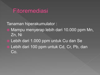 Tanaman hiperakumulator :
? Mampu menyerap lebih dari 10.000 ppm Mn,
Zn, Ni
? Lebih dari 1.000 ppm untuk Cu dan Se
? Lebih dari 100 ppm untuk Cd, Cr, Pb, dan
Co.
 