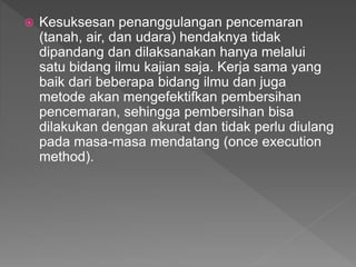 ? Kesuksesan penanggulangan pencemaran
(tanah, air, dan udara) hendaknya tidak
dipandang dan dilaksanakan hanya melalui
satu bidang ilmu kajian saja. Kerja sama yang
baik dari beberapa bidang ilmu dan juga
metode akan mengefektifkan pembersihan
pencemaran, sehingga pembersihan bisa
dilakukan dengan akurat dan tidak perlu diulang
pada masa-masa mendatang (once execution
method).
 