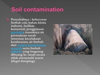 ? Penyebabnya : kebocoran
limbah cair, bahan kimia
industri, fasilitas
komersial; penggunaan
pestisida; masuknya air
permukaan tanah
tercemar; kecelakaan
kendaraaan; air limbah
dari tempat penimbunan
sampah serta limbah
industri yang langsung
dibuang ke tanah secara
tidak memenuhi syarat
(ilegal dumping).
 
