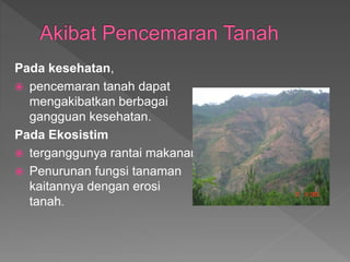 Pada kesehatan,
? pencemaran tanah dapat
mengakibatkan berbagai
gangguan kesehatan.
Pada Ekosistim
? terganggunya rantai makanan
? Penurunan fungsi tanaman
kaitannya dengan erosi
tanah.
 