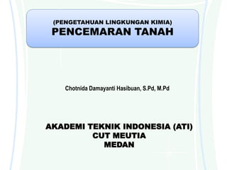 (PENGETAHUAN LINGKUNGAN KIMIA)
PENCEMARAN TANAH
Chotnida Damayanti Hasibuan, S.Pd, M.Pd
AKADEMI TEKNIK INDONESIA (ATI)
CUT MEUTIA
MEDAN
 